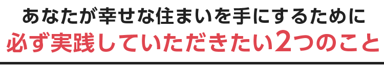 あなたが幸せな住まいを手にするために 必ず実践していただきたい2つのこと