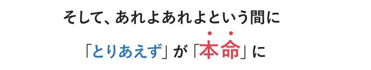 そして、あれよあれよという間に「とりあえず」が「本命」に