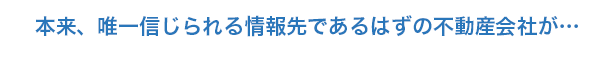 本来、唯一信じられる情報先であるはずの不動産会社が…