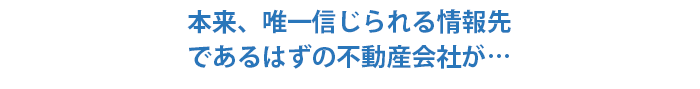 本来、唯一信じられる情報先であるはずの不動産会社が…